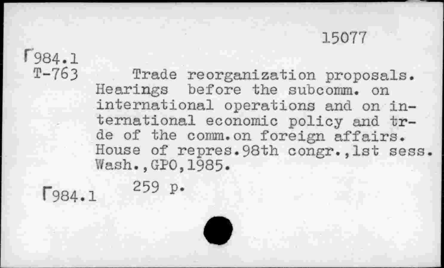 ﻿15077
r984.1
T-763 Trade reorganization proposals. Hearings before the subcomm, on international operations and on international economic policy and tr-de of the comm.on foreign affairs. House of repres.98th congr.,lst sess.
Wash.,GPO,1985.
T984.1	259 P*